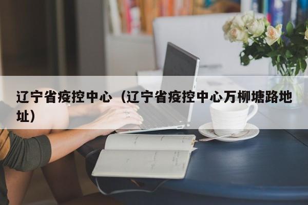 辽宁省疫控中心(辽宁省疫控中心万柳塘路地址)