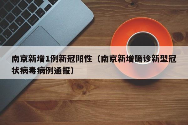 南京新增1例新冠阳性(南京新增确诊新型冠状病毒病例通报)