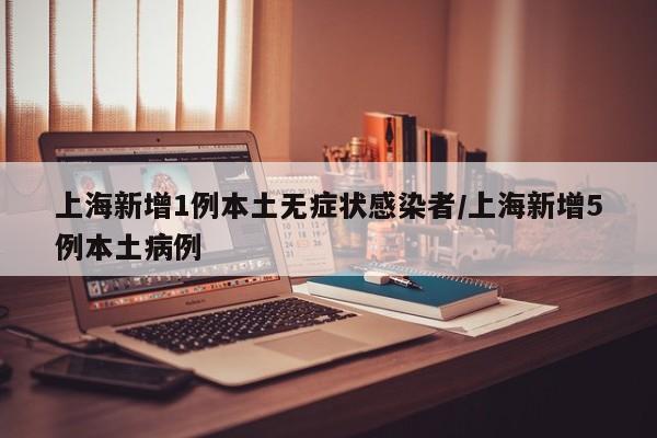 上海新增1例本土无症状感染者/上海新增5例本土病例