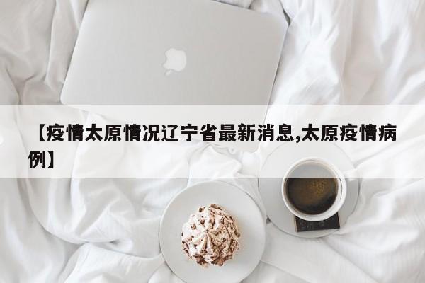 【疫情太原情况辽宁省最新消息,太原疫情病例】