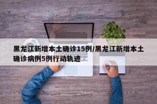 黑龙江新增本土确诊15例/黑龙江新增本土确诊病例5例行动轨迹