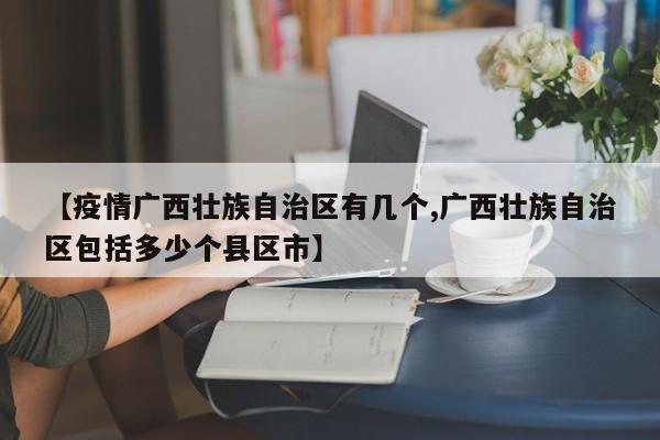 【疫情广西壮族自治区有几个,广西壮族自治区包括多少个县区市】