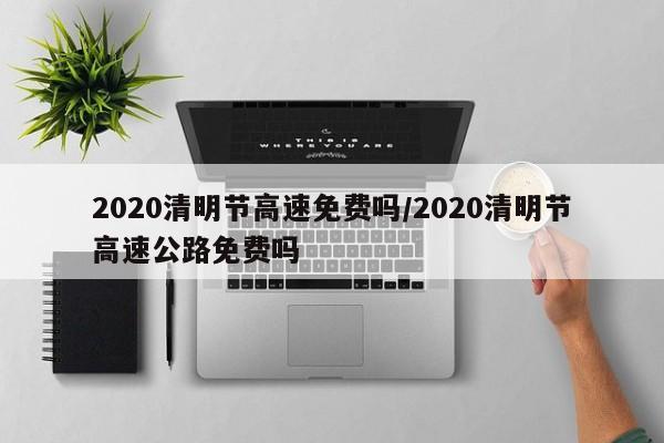 2020清明节高速免费吗/2020清明节高速公路免费吗