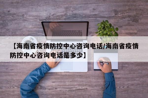 【海南省疫情防控中心咨询电话/海南省疫情防控中心咨询电话是多少】