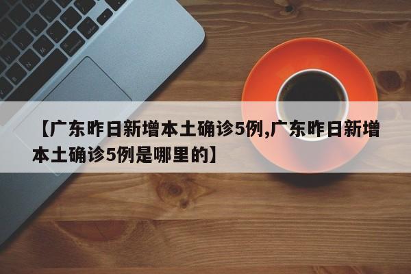 【广东昨日新增本土确诊5例,广东昨日新增本土确诊5例是哪里的】
