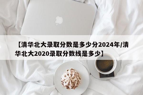 【清华北大录取分数是多少分2024年/清华北大2020录取分数线是多少】