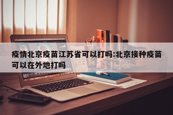 疫情北京疫苗江苏省可以打吗:北京接种疫苗可以在外地打吗