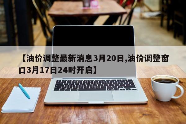 【油价调整最新消息3月20日,油价调整窗口3月17日24时开启】