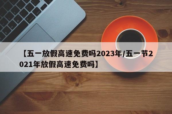 【五一放假高速免费吗2023年/五一节2021年放假高速免费吗】