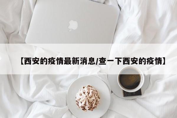 【西安的疫情最新消息/查一下西安的疫情】