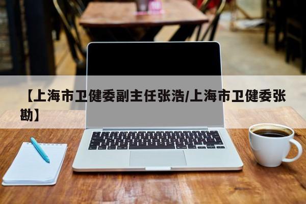 【上海市卫健委副主任张浩/上海市卫健委张勘】