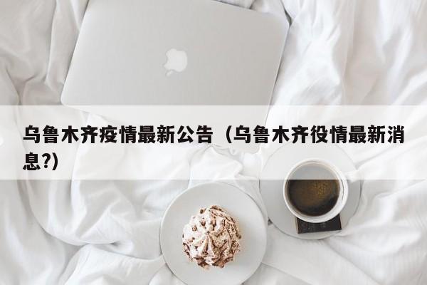 乌鲁木齐疫情最新公告(乌鲁木齐役情最新消息?)