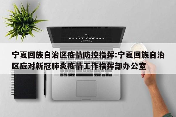 宁夏回族自治区疫情防控指挥:宁夏回族自治区应对新冠肺炎疫情工作指挥部办公室