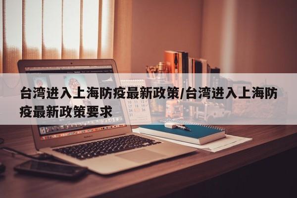 台湾进入上海防疫最新政策/台湾进入上海防疫最新政策要求
