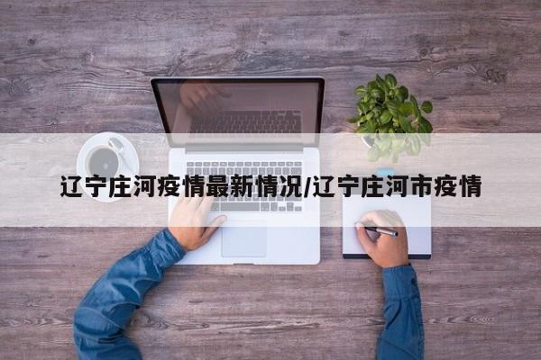 辽宁庄河疫情最新情况/辽宁庄河市疫情