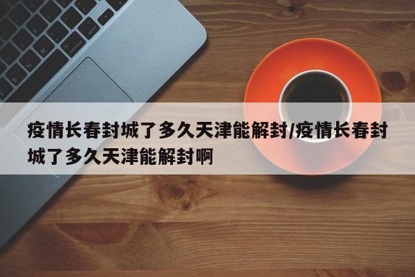 疫情长春封城了多久天津能解封/疫情长春封城了多久天津能解封啊