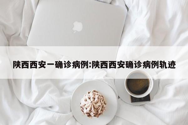 陕西西安一确诊病例:陕西西安确诊病例轨迹