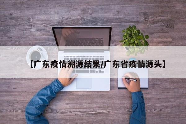 【广东疫情溯源结果/广东省疫情源头】