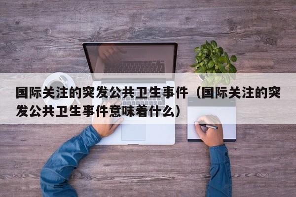 国际关注的突发公共卫生事件(国际关注的突发公共卫生事件意味着什么)