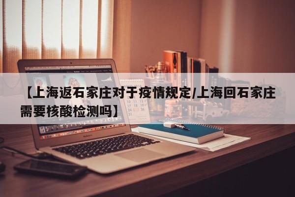 【上海返石家庄对于疫情规定/上海回石家庄需要核酸检测吗】