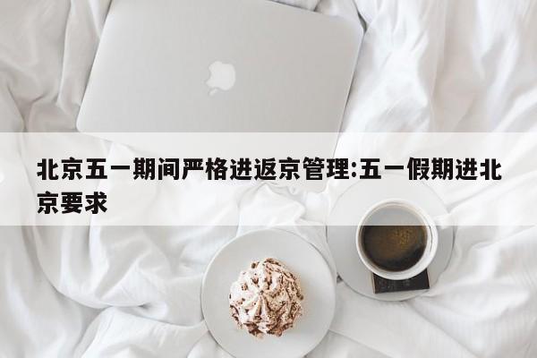 北京五一期间严格进返京管理:五一假期进北京要求