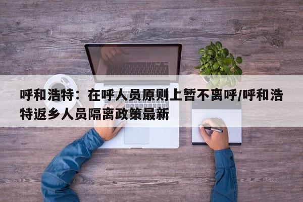 呼和浩特:在呼人员原则上暂不离呼/呼和浩特返乡人员隔离政策最新