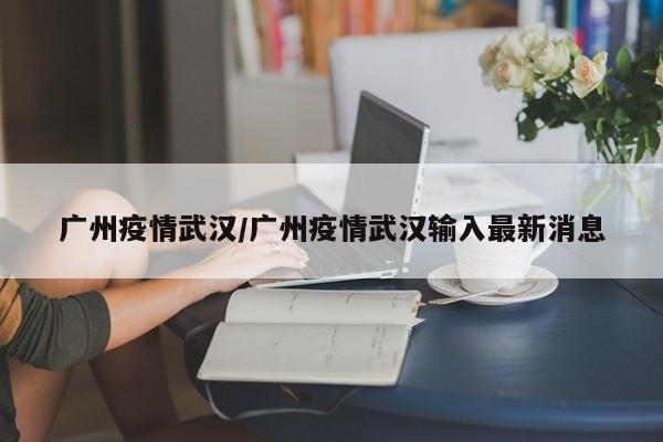广州疫情武汉/广州疫情武汉输入最新消息