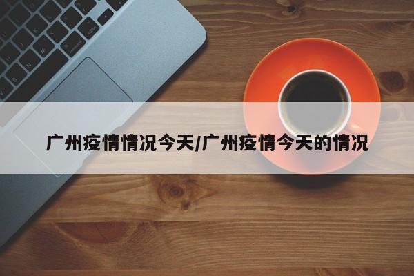 广州疫情情况今天/广州疫情今天的情况