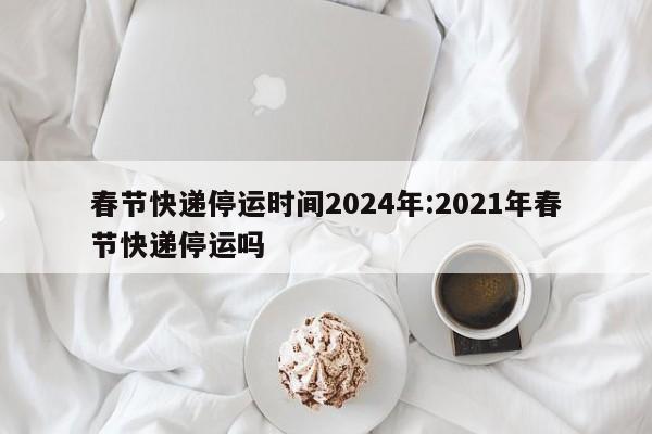 春节快递停运时间2024年:2021年春节快递停运吗
