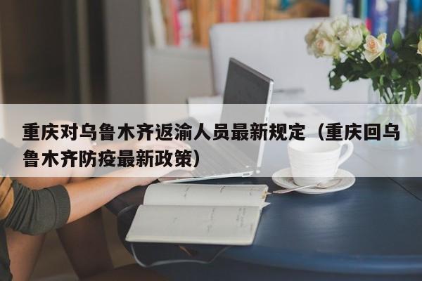 重庆对乌鲁木齐返渝人员最新规定(重庆回乌鲁木齐防疫最新政策)