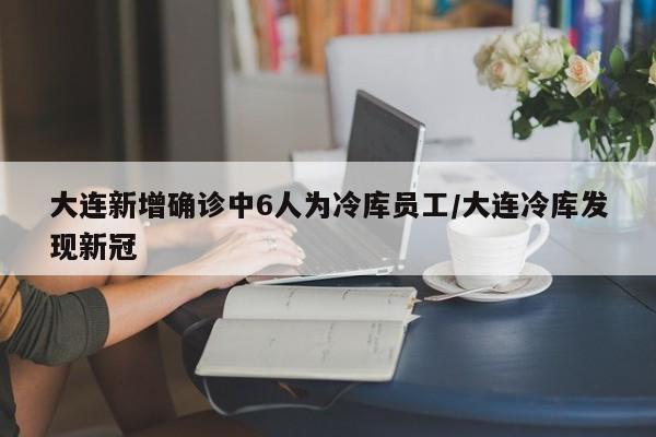 大连新增确诊中6人为冷库员工/大连冷库发现新冠