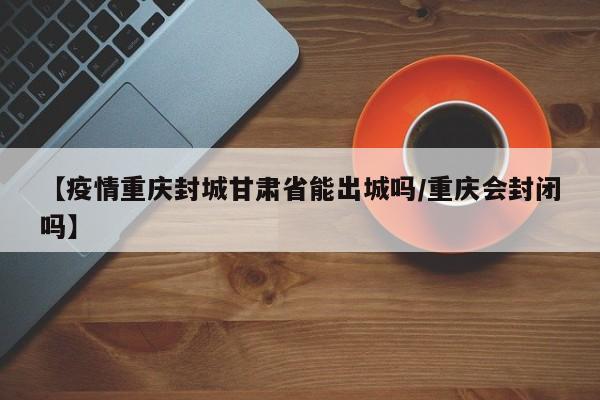 【疫情重庆封城甘肃省能出城吗/重庆会封闭吗】