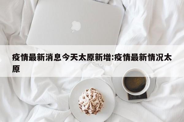 疫情最新消息今天太原新增:疫情最新情况太原