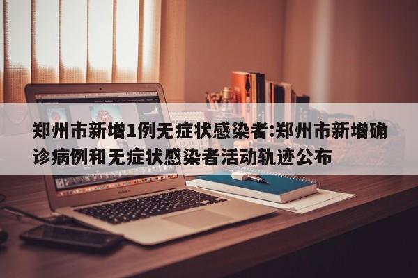 郑州市新增1例无症状感染者:郑州市新增确诊病例和无症状感染者活动轨迹公布