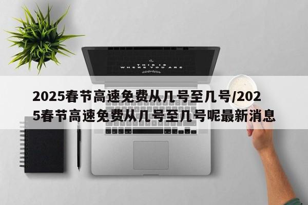 2025春节高速免费从几号至几号/2025春节高速免费从几号至几号呢最新消息