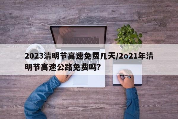 2023清明节高速免费几天/2o21年清明节高速公路免费吗?
