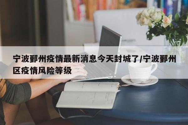 宁波鄞州疫情最新消息今天封城了/宁波鄞州区疫情风险等级