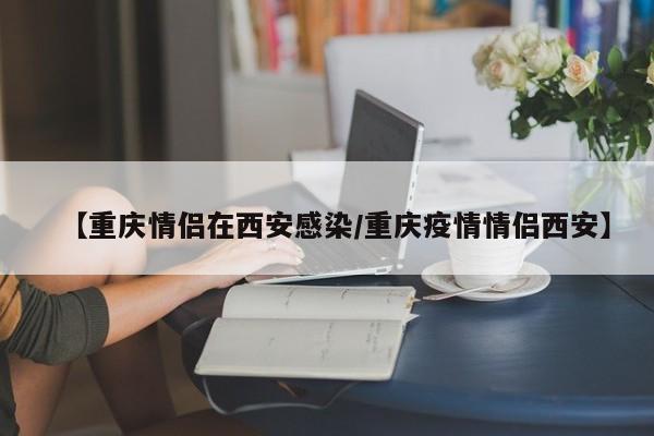 【重庆情侣在西安感染/重庆疫情情侣西安】