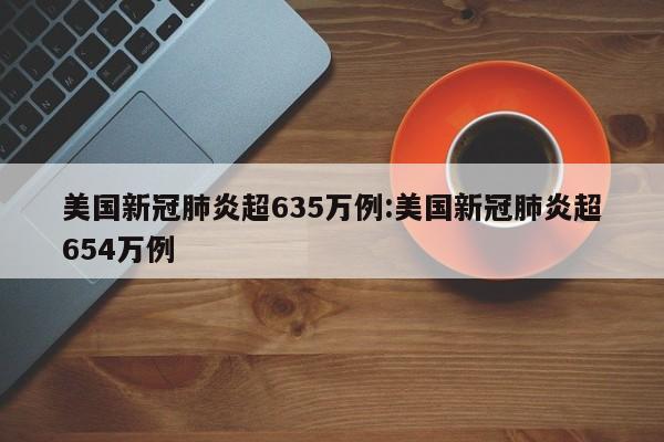 美国新冠肺炎超635万例:美国新冠肺炎超654万例
