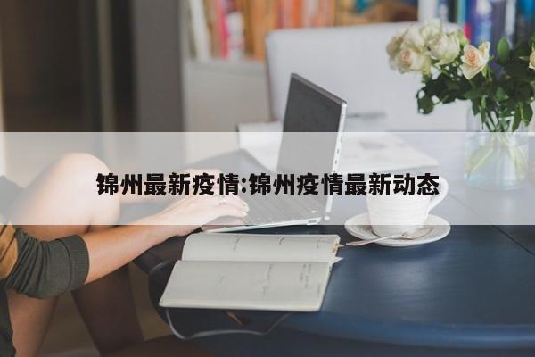 锦州最新疫情:锦州疫情最新动态