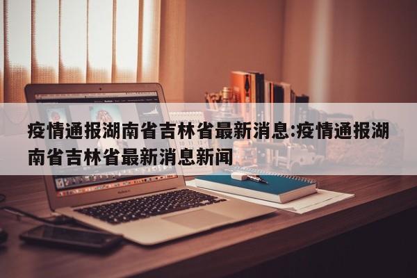 疫情通报湖南省吉林省最新消息:疫情通报湖南省吉林省最新消息新闻