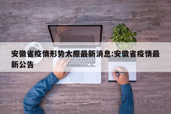 安徽省疫情形势太原最新消息:安徽省疫情最新公告