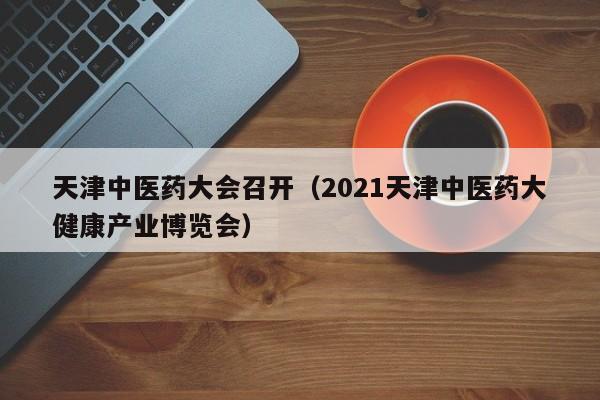 天津中医药大会召开(2021天津中医药大健康产业博览会)