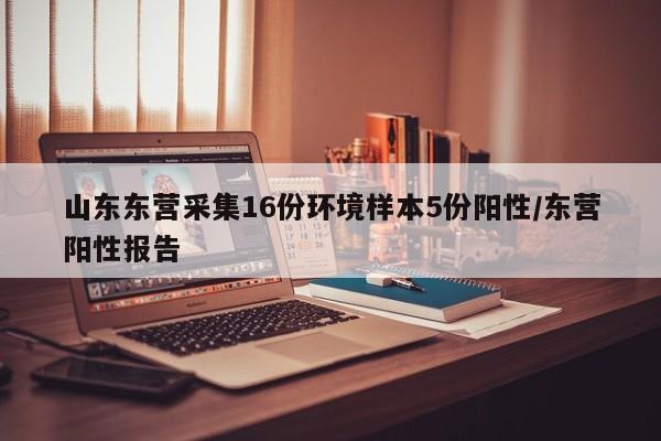 山东东营采集16份环境样本5份阳性/东营阳性报告