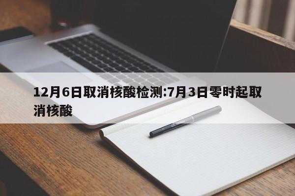 12月6日取消核酸检测:7月3日零时起取消核酸