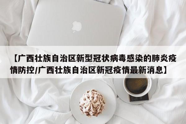 【广西壮族自治区新型冠状病毒感染的肺炎疫情防控/广西壮族自治区新冠疫情最新消息】