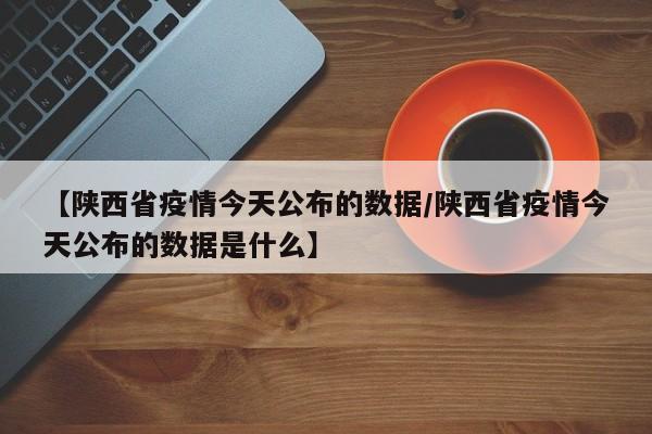 【陕西省疫情今天公布的数据/陕西省疫情今天公布的数据是什么】