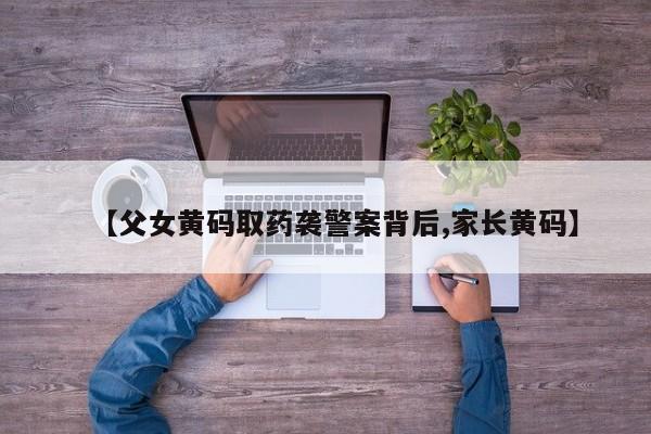 【父女黄码取药袭警案背后,家长黄码】