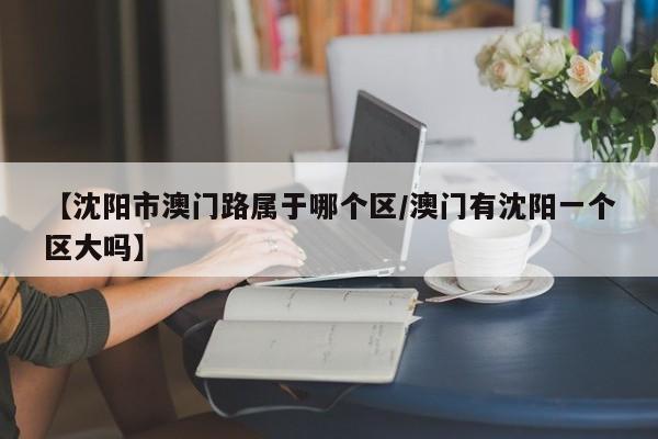 【沈阳市澳门路属于哪个区/澳门有沈阳一个区大吗】
