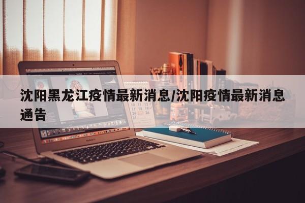 沈阳黑龙江疫情最新消息/沈阳疫情最新消息通告